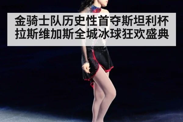 金骑士队历史性首夺斯坦利杯 拉斯维加斯全城冰球狂欢盛典