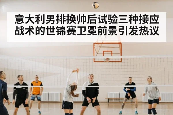 意大利男排换帅后试验三种接应战术的世锦赛卫冕前景引发热议